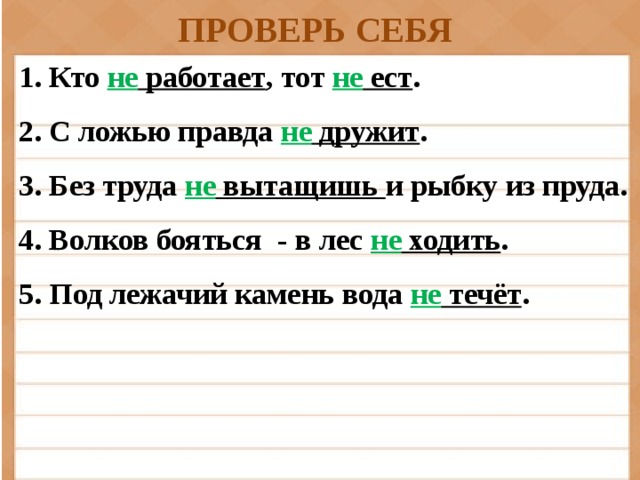 ПРОВЕРЬ СЕБЯ 1. Кто не работает , тот не ест . 2. С ложью правда не дружит . 3. Без труда не вытащишь и рыбку из пруда. 4. Волков бояться - в лес не ходить . 5. Под лежачий камень вода не течёт .