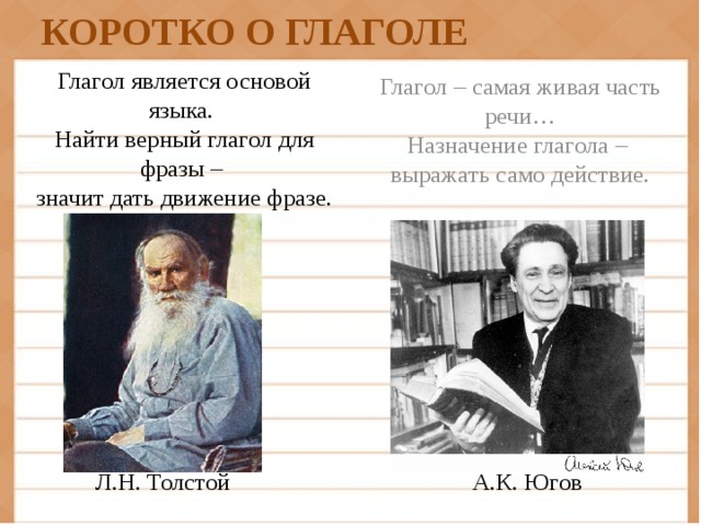 КОРОТКО О ГЛАГОЛЕ Глагол – самая живая часть речи…  Назначение глагола –   выражать само действие. Глагол является основой языка.   Найти верный глагол для фразы –   значит дать движение фразе. А.К. Югов Л.Н. Толстой