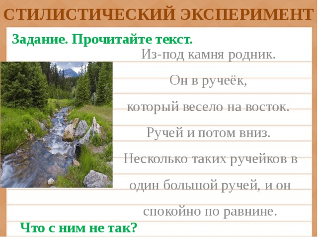 СТИЛИСТИЧЕСКИЙ ЭКСПЕРИМЕНТ Задание.  Прочитайте текст. Из-под камня родник. Он в ручеёк, который весело на восток. Ручей и потом вниз. Несколько таких ручейков в один большой ручей, и он спокойно по равнине. Что с ним не так?