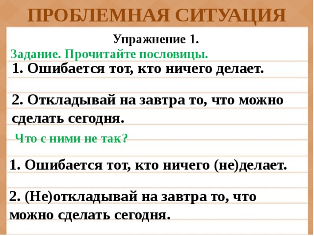 ПРОБЛЕМНАЯ СИТУАЦИЯ Упражнение 1. Задание.  Прочитайте пословицы. 1. Ошибается тот, кто ничего делает.  2. Откладывай на завтра то, что можно сделать сегодня. Что с ними не так? 1. Ошибается тот, кто ничего (не)делает.  2. (Не)откладывай на завтра то, что можно сделать сегодня.
