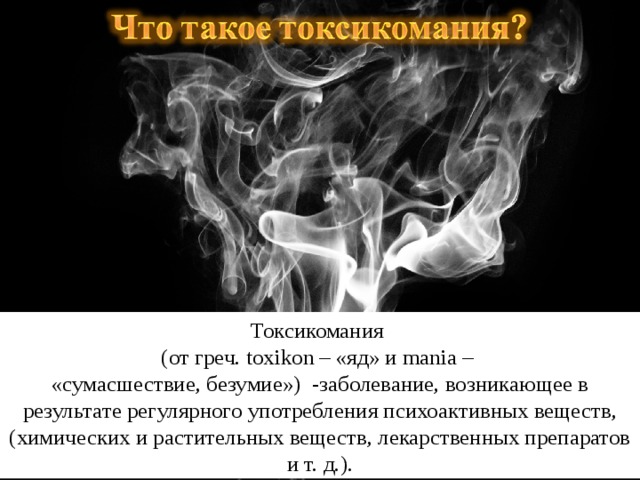 Токсикомания (от греч. toxikon – «яд» и mania – «сумасшествие, безумие»)  -заболевание, возникающее в результате регулярного употребления психоактивных веществ, (химических и растительных веществ, лекарственных препаратов и т. д.).