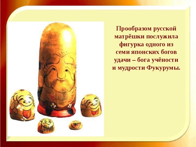 Прообразом русской матрёшки послужила фигурка одного из семи японских богов удачи – бога учёности и мудрости Фукурумы. 