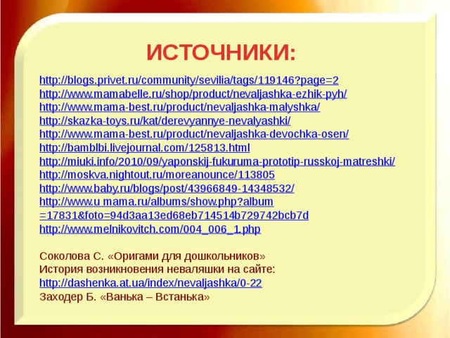 ИСТОЧНИКИ: http://blogs.privet.ru/community/sevilia/tags/119146?page=2 http://www.mamabelle.ru/shop/product/nevaljashka-ezhik-pyh/ http://www.mama-best.ru/product/nevaljashka-malyshka/ http://skazka-toys.ru/kat/derevyannye-nevalyashki/ http://www.mama-best.ru/product/nevaljashka-devochka-osen/ http://bamblbi.livejournal.com/125813.html http://miuki.info/2010/09/yaponskij-fukuruma-prototip-russkoj-matreshki/ http://moskva.nightout.ru/moreanounce/113805 http://www.baby.ru/blogs/post/43966849-14348532/ http://www.u  mama.ru/albums/ show.php?album =17831&foto=94d3aa13ed68eb714514b729742bcb7d http://www.melnikovitch.com/004_006_1.php Соколова С. «Оригами для дошкольников» История возникновения неваляшки на сайте: http://dashenka.at.ua/index/nevaljashka/0-22 Заходер Б. «Ванька – Встанька» 