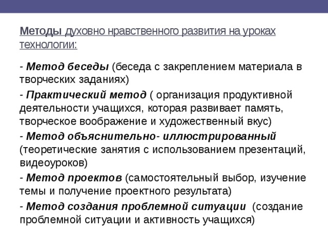 Методы духовно нравственного развития на уроках технологии: -  Метод беседы (беседа с закреплением материала в творческих заданиях) -  Практический метод ( организация продуктивной деятельности учащихся, которая развивает память, творческое воображение и художественный вкус) - Метод объяснительно- иллюстрированный (теоретические занятия с использованием презентаций, видеоуроков) - Метод проектов (самостоятельный выбор, изучение темы и получение проектного результата) - Метод создания проблемной ситуации (создание проблемной ситуации и активность учащихся) 