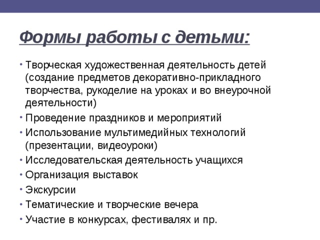 Формы  работы с детьми: Творческая художественная деятельность детей (создание предметов декоративно-прикладного творчества, рукоделие на уроках и во внеурочной деятельности) Проведение праздников и мероприятий Использование мультимедийных технологий (презентации, видеоуроки) Исследовательская деятельность учащихся Организация выставок Экскурсии Тематические и творческие вечера Участие в конкурсах, фестивалях и пр. 