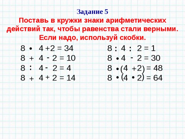) ( Задание 5 Поставь в кружки знаки арифметических действий так, чтобы равенства стали верными. Если надо, используй скобки. 8  4 2 = 34              8 4 2 = 1  8  4   2 = 10              8   4 2 = 30  8    4 2 = 4                8 4 2 = 48  8 4 2 = 14              8  4  2 = 64 • + : : - - + • - : • + ( ) + • • + 