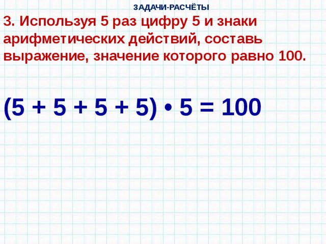  ЗАДАЧИ-РАСЧЁТЫ 3. Используя 5 раз цифру 5 и знаки арифметических действий, составь выражение, значение которого равно 100. (5 + 5 + 5 + 5) • 5 = 100 