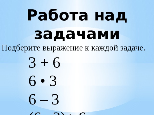 Работа над задачами Подберите выражение к каждой задаче.  3 + 6    6 • 3    6 – 3  (6 –3)+ 6  