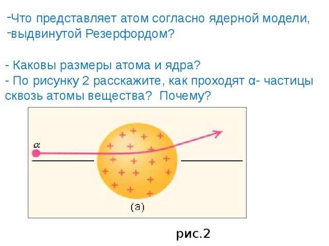 Что представляет атом согласно ядерной модели, выдвинутой Резерфордом? - Каковы размеры атома и ядра? - По рисунку 2 расскажите, как проходят α- частицы сквозь атомы вещества? Почему?  рис.2 