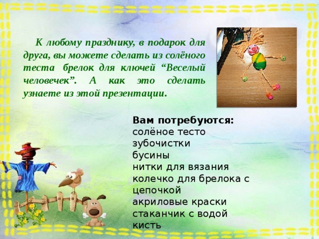  К любому празднику, в подарок для друга, вы можете сделать из солёного теста  брелок для ключей “Веселый человечек”. А как это сделать узнаете из этой презентации. Вам потребуются:  солёное тесто зубочистки бусины нитки для вязания колечко для брелока с цепочкой акриловые краски стаканчик с водой кисть 