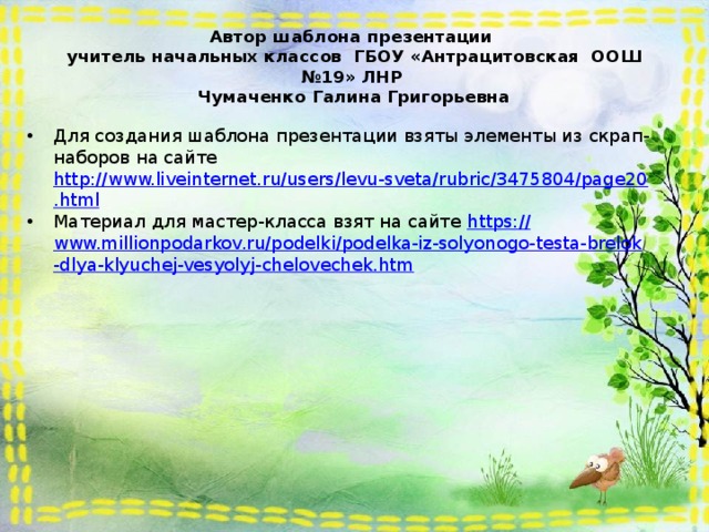 Автор шаблона презентации  учитель начальных классов ГБОУ «Антрацитовская ООШ №19» ЛНР  Чумаченко Галина Григорьевна Для создания шаблона презентации взяты элементы из скрап-наборов на сайте http://www.liveinternet.ru/users/levu-sveta/rubric/3475804/page20.html Материал для мастер-класса взят на сайте https:// www.millionpodarkov.ru/podelki/podelka-iz-solyonogo-testa-brelok-dlya-klyuchej-vesyolyj-chelovechek.htm 