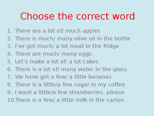 Choose the correct word There are a lot of/ much apples There is much/ many olive oil in the bottle I’ve got much/ a lot meat in the fridge There are much/ many eggs Let’s make a lot of/ a lot cakes There is a lot of/ many water in the glass We have got a few/ a little bananas There is a little/a few sugar in my coffee I want a little/a few strawberries, please There is a few/ a little milk in the carton 