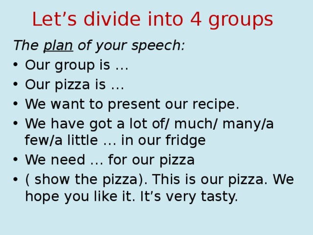 Let’s divide into 4 groups The plan of your speech: Our group is … Our pizza is … We want to present our recipe. We have got a lot of/ much/ many/a few/a little … in our fridge We need … for our pizza ( show the pizza). This is our pizza. We hope you like it. It’s very tasty. 