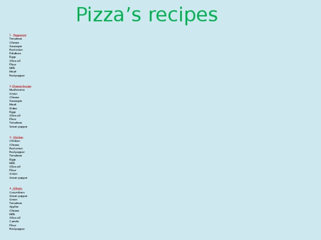 Pizza’s recipes Pepperoni Tomatoes Cheese Sausages Red onion Potatoes Eggs Olive oil Flour Milk Meat Red pepper 2. Cheese-burger Mushrooms Onion Cheese Sausages Meat Water Eggs Olive oil Flour Tomatoes Green pepper 3. Chicken Chicken Cheese Red onion Red pepper Tomatoes Eggs Milk Olive oil Flour Onion Green pepper 4 .  Alfredo Cucumbers Green pepper Onion Tomatoes Apples Cheese Milk Olive oil Carrots Flour Red pepper 