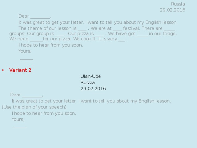 Variant 1 Ulan-Ude Russia 29.02.2016  Dear _________,  It was great to get your letter. I want to tell you about my English lesson.  The theme of our lesson is ____ . We are at ____ festival. There are _____ groups. Our group is ____ . Our pizza is ____ . We have got _____ in our fridge. We need ______for our pizza. We cook it. It is very ___.  I hope to hear from you soon.  Yours,  ______   Variant 2 Ulan-Ude Russia 29.02.2016  Dear _________,  It was great to get your letter. I want to tell you about my English lesson. (Use the plan of your speech)  I hope to hear from you soon.  Yours,  ______   