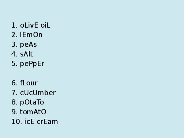 1. oLivE oiL 2. lEmOn 3. peAs 4. sAlt 5. pePpEr 6. fLour 7. cUcUmber 8. pOtaTo 9. tomAtO 10. icE crEam 