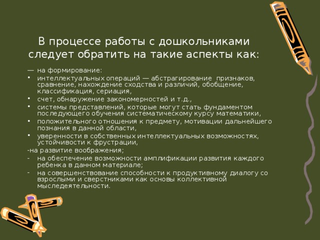 В процессе работы с дошкольниками следует обратить на такие аспекты как: —  на формирование: интеллектуальных операций — абстрагирование признаков, сравнение, нахождение сходства и раз­личий, обобщение, классификация, сериация, счет, обнаружение закономерностей и т.д., системы представлений, которые могут стать фундаментом последующего обучения систематическому курсу математики, положительного отношения к предмету, мотивации дальнейшего познания в данной области, уверенности в собственных интеллектуальных возможностях, устойчивости к фрустрации, -на развитие воображения; на обеспечение возможности амплификации развития каждого ребенка в данном материале; на совершенствование способности к продуктивному диалогу со взрослыми и сверстниками как основы коллективной мыследеятельности. 