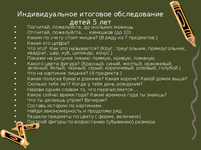 Индивидуальное итоговое обследование детей 5 лет Посчитай, пожалуйста, до скольких можешь. Отсчитай, пожалуйста, ... камешков (до 10). Каким по счету стоит мишка? (В ряду из 7 предметов.) Какая это цифра? Что это? Как это называется? (Круг, треугольник, прямоугольник, квадрат, шар, куб, цилиндр, конус.) Покажи на рисунке линию: прямую, кривую, ломаную. Какого цвета фигура? (Красный, синий, желтый, оранжевый, зеленый, белый, черный, серый, коричневый, розовый, голубой.) Что на картинке лишнее? (4 предмета.) Какая полоска бумаги длиннее? Какая короче? Какой домик выше? Сколько тебе лет? Когда у тебя день рождения? Назови одним словом то, что перечисляется:... Какое сейчас время года? Какие времена года ты знаешь? Что ты делаешь утром? Вечером? Составь историю по картинкам. Найди закономерность и продолжи ряд. Раздели предметы по цвету ( форме, величине). Построй фигуры по возрастанию (убыванию) размера. 