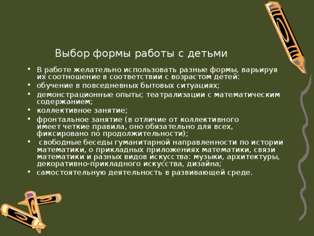 Выбор формы работы с детьми В работе желательно использовать разные формы, варьируя их соотношение в соответствии с возрастом детей: обучение в повседневных бытовых ситуациях; демонстрационные опыты; театрализации с математическим содержанием; коллективное занятие; фронтальное занятие (в отличие от коллективного  имеет четкие правила, оно обязательно для всех, фиксировано по продолжительности);  свободные беседы гуманитарной направленности по истории математики, о прикладных приложениях математики, связи математики и разных видов искусства: музыки, архитектуры, декоративно-прикладного искусства, дизайна; самостоятельную деятельность в развивающей среде. 