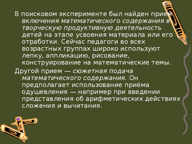 В поисковом эксперименте был найден прием включения математического содержания в творческую продуктивную деятельность детей на этапе усвоения материала или его отработки. Сейчас педагоги во всех возрастных группах широко используют лепку, аппликацию, рисование, конструирование на математические темы. Другой прием — сюжетная подача математического содержания. Он предполагает использование приёма одушевления — например при введении представления об арифметических действиях сложения и вычитания. 