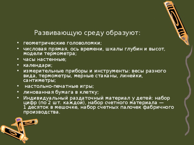 Развивающую среду образуют: геометрические головоломки; числовая прямая, ось времени, шкалы глубин и высот, модели термометра; часы настенные; календари; измерительные приборы и инструменты: весы разного  вида, термометры, мерные стаканы, линейки, сантиметры;  настольно-печатные игры; линованная бумага в клетку; Индивидуальный раздаточный материал у детей: набор цифр (по 2 шт. каждой), набор счетного материала —  1 десяток в мешочке, набор счетных палочек фабричного производства. 