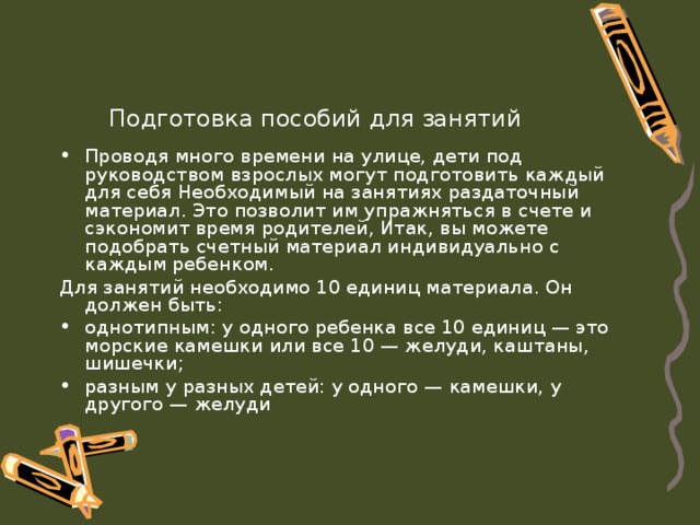 Подготовка пособий для занятий Проводя много времени на улице, дети под руководством взрослых могут подготовить каждый для себя Необходимый на занятиях раздаточный материал. Это позволит им упражняться в счете и сэкономит время родителей, Итак, вы можете подобрать счетный материал индивидуально с каждым ребенком. Для занятий необходимо 10 единиц материала. Он должен быть: однотипным: у одного ребенка все 10 единиц — это  морские камешки или все 10 — желуди, каштаны, шишечки; разным у разных детей: у одного — камешки, у другого — желуди 