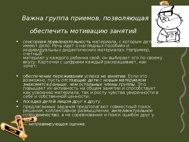 Важна группа приемов, позволяющая обеспечить мотивацию занятий  сенсорная привлекательность материала, с которым дети имеют дело. Речь идет о наглядных пособиях и индивидуальных дидактических материалах. Например, счетный  материал у каждого ребенка свой, он выбирает его по своему вкусу. Карточки с цифрами каждый раскрашивает, как  хочет;   обеспечение переживания успеха на занятии. Если это  возможно, пусть отстающие дети с новым материалом знакомятся раньше, чем остальные члены группы. Это повышает их активность на общем занятии и способствует как усвоению материала, так и росту чувства уверенности в себе и собственной ценности; посадка детей лицом друг к другу, предлагаемые задания предполагают совместный поиск решения, коллективное размышление, интеллектуальное сотрудничество, а не соревнование и поиск ошибок друг у друга; — нетравмирующая оценка.  