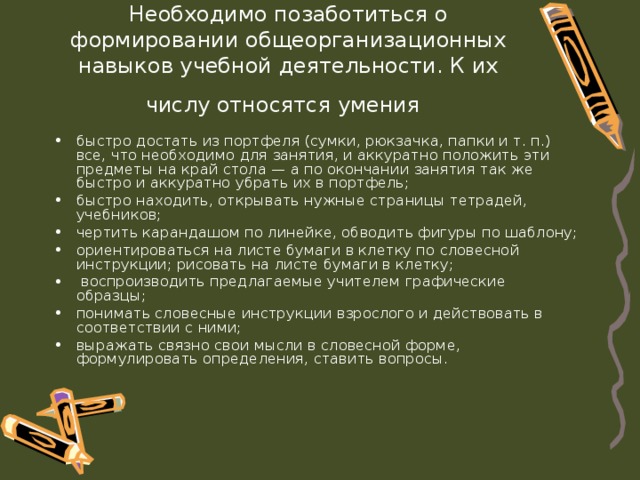 Необходимо позаботиться о формировании общеорганизационных навыков учебной деятельности. К их числу относятся умения  быстро достать из портфеля (сумки, рюкзачка, папки и т. п.) все, что необходимо для занятия, и аккуратно положить эти предметы на край стола — а по окончании занятия так же быстро и аккуратно убрать их в портфель; быстро находить, открывать нужные страницы тетрадей, учебников; чертить карандашом по линейке, обводить фигуры по шаблону; ориентироваться на листе бумаги в клетку по словесной инструкции; рисовать на листе бумаги в клетку;  воспроизводить предлагаемые учителем графические образцы; понимать словесные инструкции взрослого и действовать в соответствии с ними; выражать связно свои мысли в словесной форме,  формулировать определения, ставить вопросы. 