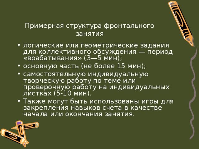 Примерная структура фронтального занятия логические или геометрические задания для коллективного обсуждения — период «врабатывания» (3—5 мин); основную часть (не более 15 мин); самостоятельную индивидуальную творческую работу по теме или проверочную работу на индивидуальных листках (5-10 мин). Также могут быть использованы игры для закрепления навыков счета в качестве начала или окончания занятия. 