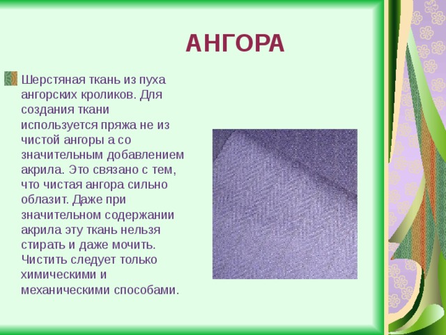 АНГОРА Шерстяная ткань из пуха ангорских кроликов. Для создания ткани используется пряжа не из чистой ангоры а со значительным добавлением акрила. Это связано с тем, что чистая ангора сильно облазит. Даже при значительном содержании акрила эту ткань нельзя стирать и даже мочить. Чистить следует только химическими и механическими способами. 