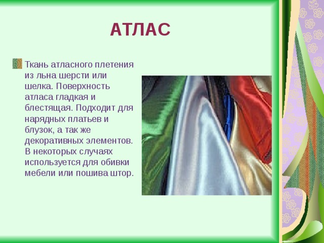 АТЛАС Ткань атласного плетения из льна шерсти или шелка. Поверхность атласа гладкая и блестящая. Подходит для нарядных платьев и блузок, а так же декоративных элементов. В некоторых случаях используется для обивки мебели или пошива штор. 