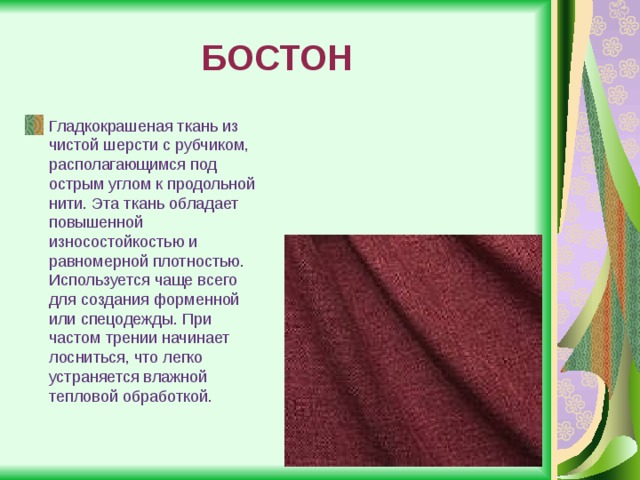 БОСТОН Гладкокрашеная ткань из чистой шерсти с рубчиком, располагающимся под острым углом к продольной нити. Эта ткань обладает повышенной износостойкостью и равномерной плотностью. Используется чаще всего для создания форменной или спецодежды. При частом трении начинает лосниться, что легко устраняется влажной тепловой обработкой. 