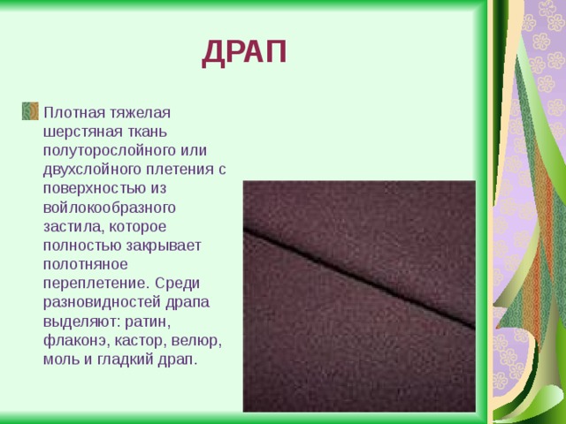 ДРАП Плотная тяжелая шерстяная ткань полуторослойного или двухслойного плетения с поверхностью из войлокообразного застила, которое полностью закрывает полотняное переплетение. Среди разновидностей драпа выделяют: ратин, флаконэ, кастор, велюр, моль и гладкий драп. 