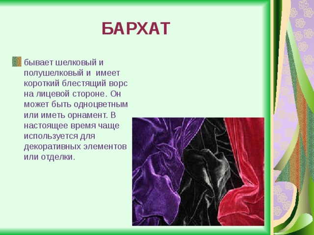 БАРХАТ бывает шелковый и полушелковый и  имеет короткий блестящий ворс на лицевой стороне. Он может быть одноцветным или иметь орнамент. В настоящее время чаще используется для декоративных элементов или отделки. 