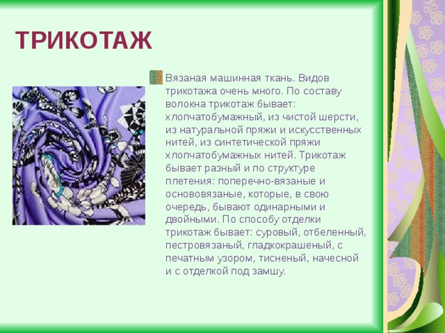 ТРИКОТАЖ Вязаная машинная ткань. Видов трикотажа очень много. По составу волокна трикотаж бывает: хлопчатобумажный, из чистой шерсти, из натуральной пряжи и искусственных нитей, из синтетической пряжи хлопчатобумажных нитей. Трикотаж бывает разный и по структуре плетения: поперечно-вязаные и основовязаные, которые, в свою очередь, бывают одинарными и двойными. По способу отделки трикотаж бывает: суровый, отбеленный, пестровязаный, гладкокрашеный, с печатным узором, тисненый, начесной и с отделкой под замшу. 