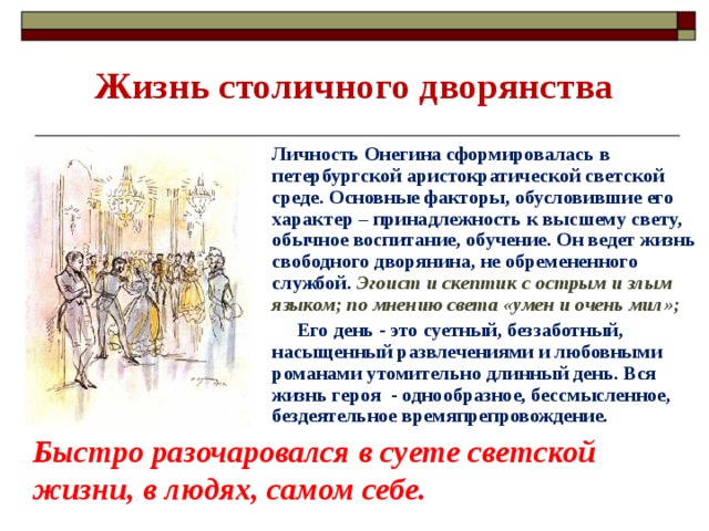 Жизнь столичного дворянства Личность Онегина сформировалась в петербургской аристократической светской среде. Основные факторы, обусловившие его характер – принадлежность к высшему свету, обычное воспитание, обучение. Он ведет жизнь свободного дворянина, не обремененного службой. Эгоист и скептик с острым и злым языком; по мнению света «умен и очень мил»;  Его день - это суетный, беззаботный, насыщенный развлечениями и любовными романами утомительно длинный день. Вся жизнь героя - однообразное, бессмысленное, бездеятельное времяпрепровождение.  Быстро разочаровался в суете светской жизни, в людях, самом себе. 