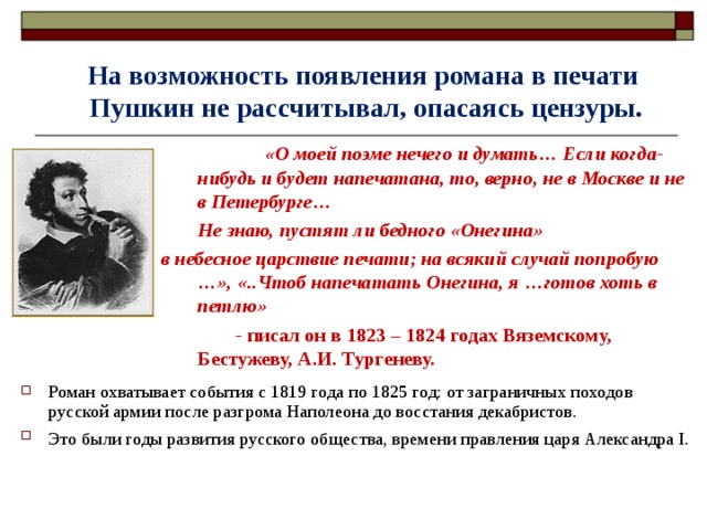 На возможность появления романа в печати  Пушкин не рассчитывал, опасаясь цензуры.   «О моей поэме нечего и думать… Если когда-нибудь и будет напечатана, то, верно, не в Москве и не в Петербурге…  Не знаю, пустят ли бедного «Онегина» в небесное царствие печати; на всякий случай попробую …», «..Чтоб напечатать Онегина, я …готов хоть в петлю»  - писал он в 1823 – 1824 годах Вяземскому, Бестужеву, А.И. Тургеневу. Роман охватывает события с 1819 года по 1825 год: от заграничных походов русской армии после разгрома Наполеона до восстания декабристов. Это были годы развития русского общества, времени правления царя Александра I.  