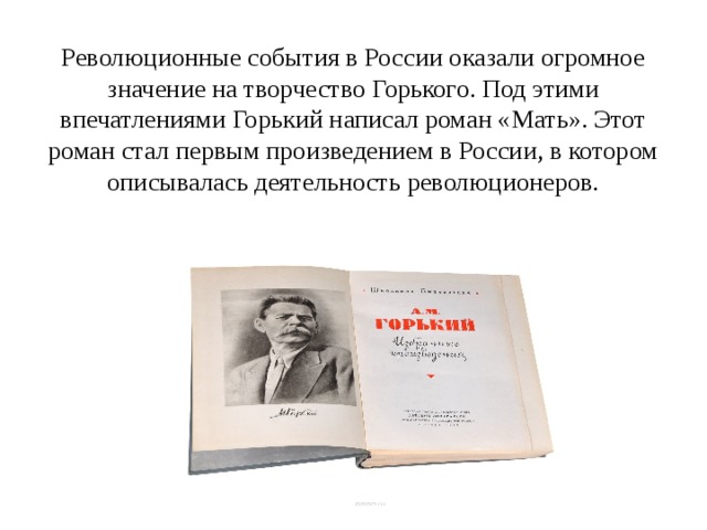 Революционные события в России оказали огромное значение на творчество Горького. Под этими впечатлениями Горький написал роман «Мать». Этот роман стал первым произведением в России, в котором описывалась деятельность революционеров. 