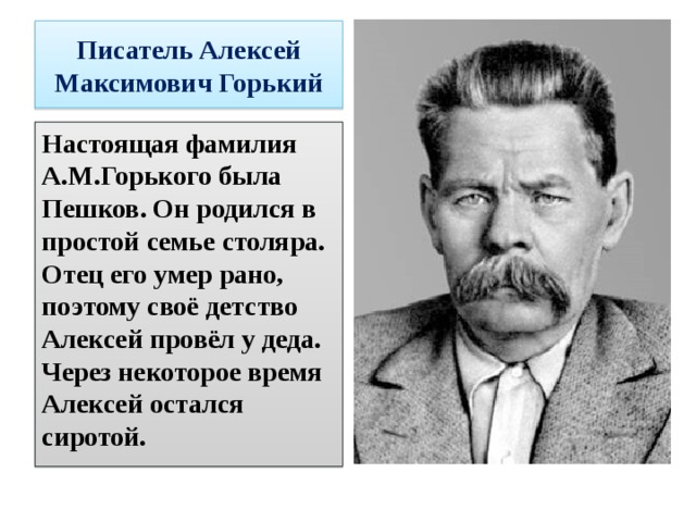 Писатель Алексей Максимович Горький Настоящая фамилия А.М.Горького была Пешков. Он родился в простой семье столяра. Отец его умер рано, поэтому своё детство Алексей провёл у деда. Через некоторое время Алексей остался сиротой. 