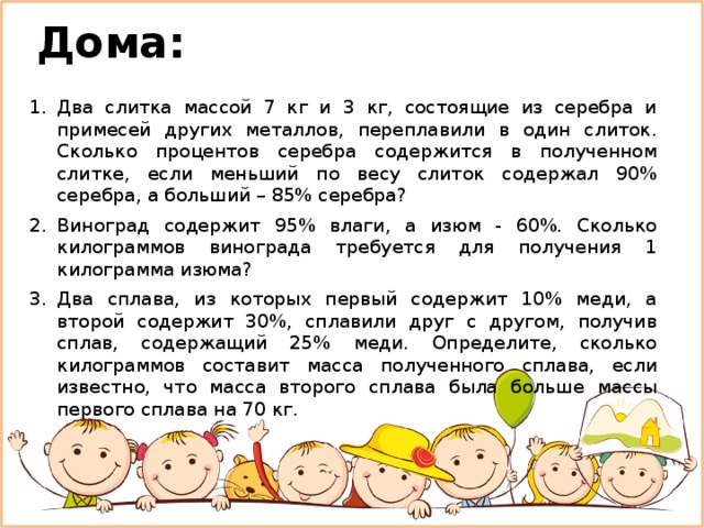 Дома: Два слитка массой 7 кг и 3 кг, состоящие из серебра и примесей других металлов, переплавили в один слиток. Сколько процентов серебра содержится в полученном слитке, если меньший по весу слиток содержал 90% серебра, а больший – 85% серебра? Виноград содержит 95% влаги, а изюм - 60%. Сколько килограммов винограда требуется для получения 1 килограмма изюма? Два сплава, из которых первый содержит 10% меди, а второй содержит 30%, сплавили друг с другом, получив сплав, содержащий 25% меди. Определите, сколько килограммов составит масса полученного сплава, если известно, что масса второго сплава была больше массы первого сплава на 70 кг. 