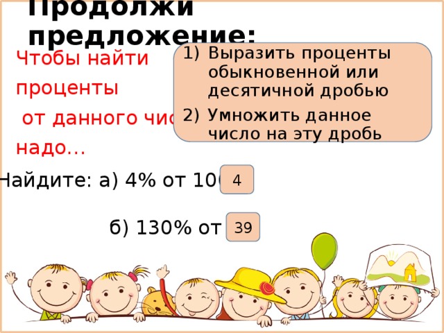 Продолжи предложение: Выразить проценты обыкновенной или десятичной дробью Умножить данное число на эту дробь Чтобы найти проценты  от данного числа надо… Найдите: а) 4% от 100 4  б) 130% от 30 39 