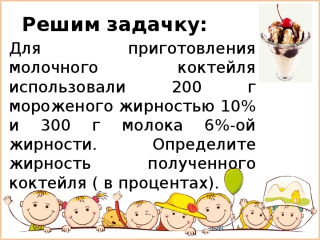 Решим задачку: Для приготовления молочного коктейля использовали 200 г мороженого жирностью 10% и 300 г молока 6%-ой жирности. Определите жирность полученного коктейля ( в процентах). 