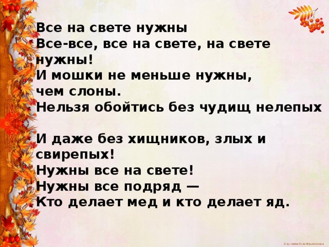 Все на свете нужны  Все-все, все на свете, на свете нужны!  И мошки не меньше нужны,  чем слоны.  Нельзя обойтись без чудищ нелепых  И даже без хищников, злых и свирепых!  Нужны все на свете!  Нужны все подряд —  Кто делает мед и кто делает яд.   