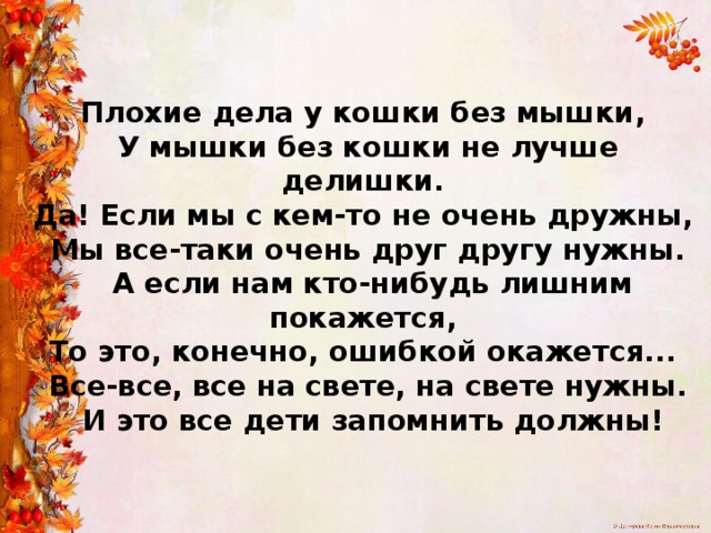  Плохие дела у кошки без мышки,  У мышки без кошки не лучше делишки.  Да! Если мы с кем-то не очень дружны,  Мы все-таки очень друг другу нужны.  А если нам кто-нибудь лишним покажется,  То это, конечно, ошибкой окажется...  Все-все, все на свете, на свете нужны.  И это все дети запомнить должны!   