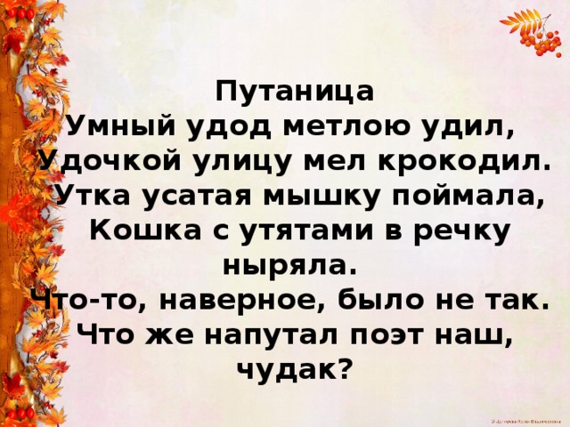  Путаница  Умный удод метлою удил,  Удочкой улицу мел крокодил.  Утка усатая мышку поймала,  Кошка с утятами в речку ныряла.  Что-то, наверное, было не так.  Что же напутал поэт наш, чудак? 