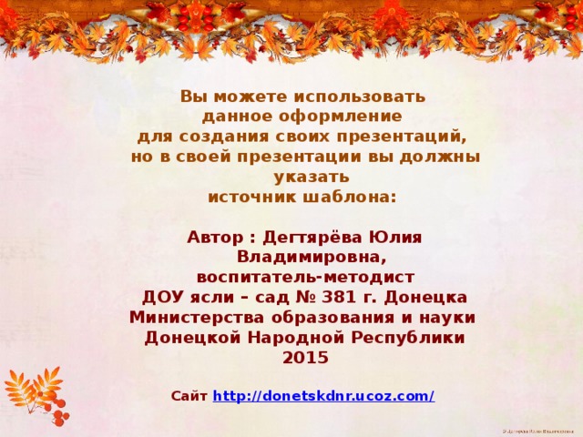 Вы можете использовать данное оформление для создания своих презентаций, но в своей презентации вы должны указать источник шаблона:  Автор : Дегтярёва Юлия Владимировна, воспитатель-методист ДОУ ясли – сад № 381 г. Донецка Министерства образования и науки Донецкой Народной Республики 2015  Сайт http://donetskdnr.ucoz.com/   