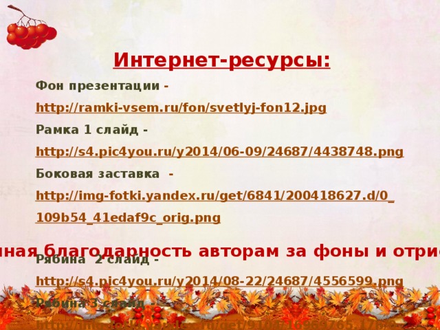 Интернет-ресурсы: Фон презентации - http://ramki-vsem.ru/fon/svetlyj-fon12.jpg  Рамка 1 слайд -  http://s4.pic4you.ru/y2014/06-09/24687/4438748.png  Боковая заставка - http://img-fotki.yandex.ru/get/6841/200418627.d/0_109b54_41edaf9c_orig.png  Рябина 2 слайд -  http://s4.pic4you.ru/y2014/08-22/24687/4556599.png  Рябина 3 слайд -  http://img-fotki.yandex.ru/get/9104/16969765.17b/0_7bede_7a931097_orig.png  Рябина 4слайд -  http://img-fotki.yandex.ru/get/6738/16969765.248/0_92932_1e12432_orig.png  Рябина 5слайд - http://pic4you.ru/24687/3691340/1/  Огромная благодарность авторам за фоны и отрисовки 