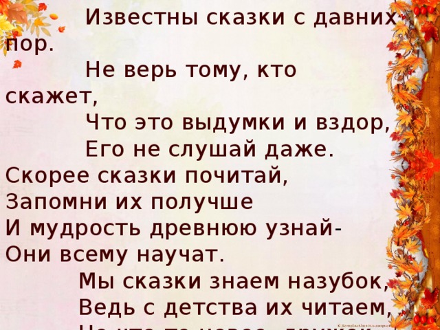  Известны сказки с давних пор.  Не верь тому, кто скажет,  Что это выдумки и вздор,  Его не слушай даже. Скорее сказки почитай, Запомни их получше И мудрость древнюю узнай - Они всему научат.  Мы сказки знаем назубок,  Ведь с детства их читаем,  Но что-то новое, дружок,  Сейчас о них узнаем. 