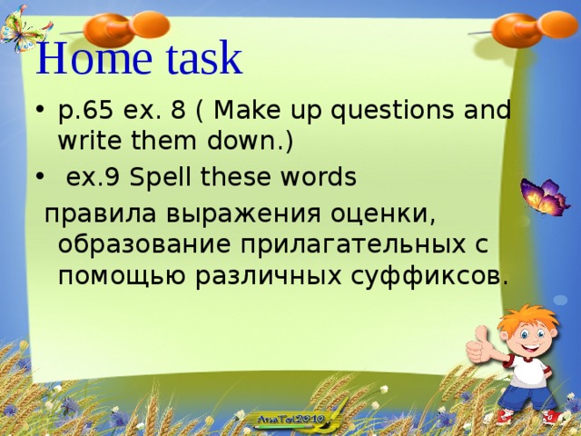 Home task  p.65 ex. 8 ( Make up questions and write them down.)  ex.9 Spell these words  правила выражения оценки, образование прилагательных с помощью различных суффиксов.