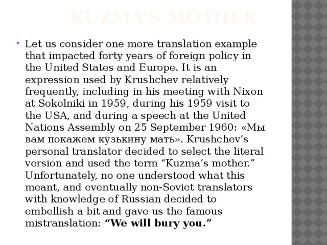 Kuzma’s Mother Let us consider one more translation example that impacted forty years of foreign policy in the United States and Europe. It is an expression used by Krushchev relatively frequently, including in his meeting with Nixon at Sokolniki in 1959, during his 1959 visit to the USA, and during a speech at the United Nations Assembly on 25 September 1960: «Мы вам покажем кузькину мать». Krushchev’s personal translator decided to select the literal version and used the term “Kuzma’s mother.” Unfortunately, no one understood what this meant, and eventually non-Soviet translators with knowledge of Russian decided to embellish a bit and gave us the famous mistranslation: “We will bury you.” 